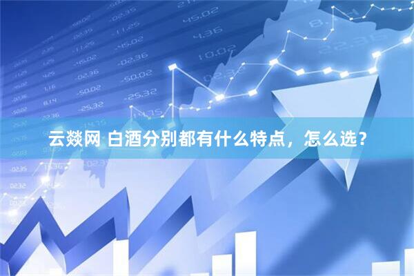 云燚网 白酒分别都有什么特点，怎么选？