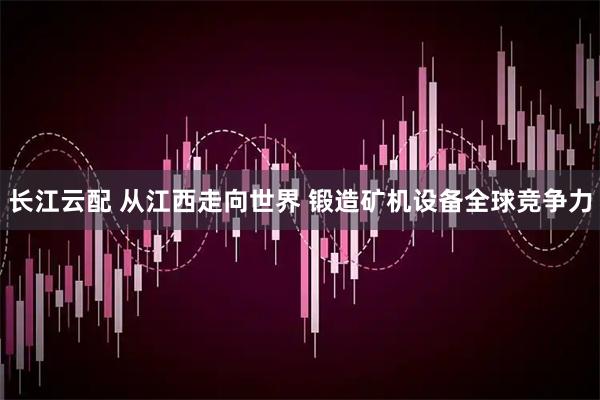 长江云配 从江西走向世界 锻造矿机设备全球竞争力