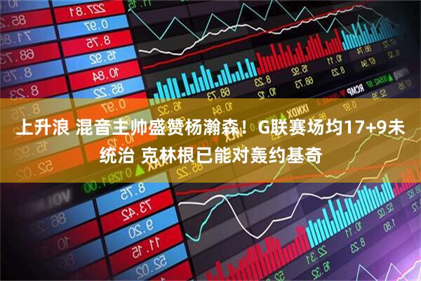 上升浪 混音主帅盛赞杨瀚森！G联赛场均17+9未统治 克林根已能对轰约基奇