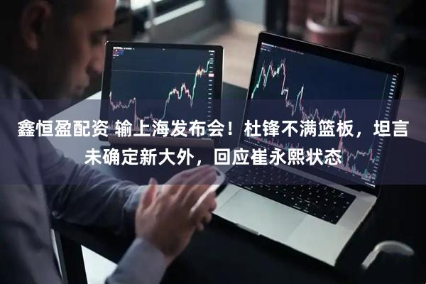 鑫恒盈配资 输上海发布会！杜锋不满篮板，坦言未确定新大外，回应崔永熙状态