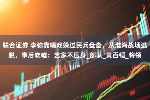 联合证券 李弥靠唱戏躲过民兵盘查，从淮海战场逃脱，事后吹嘘：艺多不压身_部队_黄百韬_将领