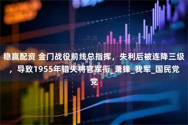 稳赢配资 金门战役前线总指挥，失利后被连降三级，导致1955年错失将官军衔_萧锋_我军_国民党