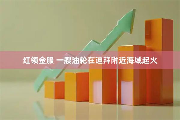 红领金服 一艘油轮在迪拜附近海域起火