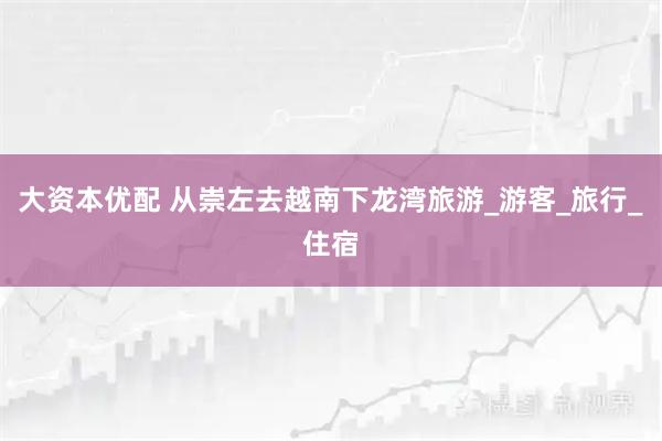 大资本优配 从崇左去越南下龙湾旅游_游客_旅行_住宿