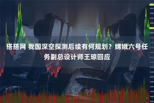 搭搭网 我国深空探测后续有何规划？嫦娥六号任务副总设计师王琼回应
