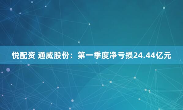 悦配资 通威股份：第一季度净亏损24.44亿元
