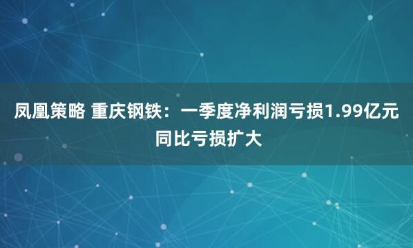 凤凰策略 重庆钢铁：一季度净利润亏损1.99亿元 同比亏损扩大