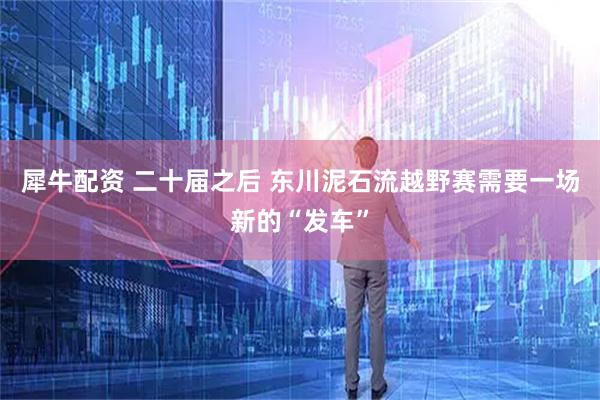 犀牛配资 二十届之后 东川泥石流越野赛需要一场新的“发车”