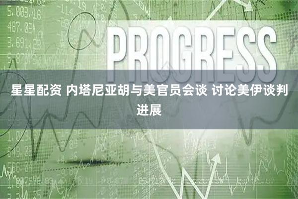 星星配资 内塔尼亚胡与美官员会谈 讨论美伊谈判进展