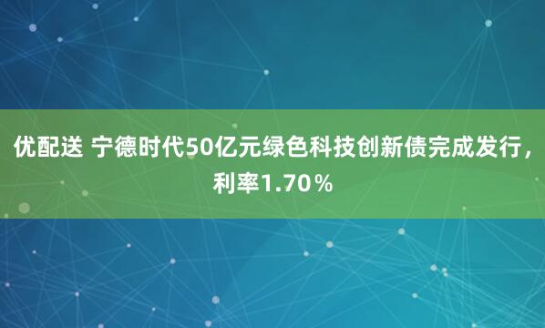 优配送 宁德时代50亿元绿色科技创新债完成发行，利率1.70％