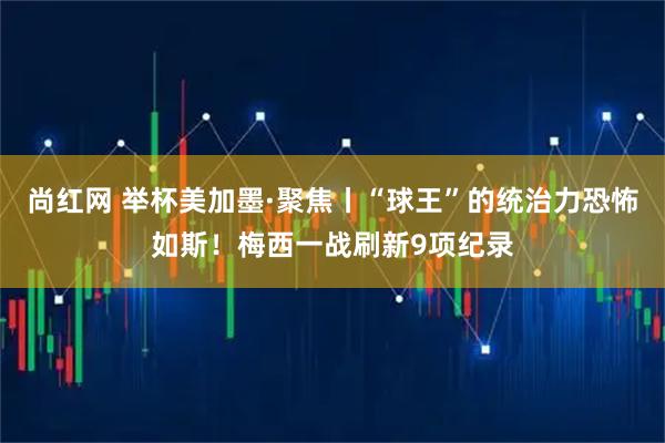 尚红网 举杯美加墨·聚焦丨“球王”的统治力恐怖如斯！梅西一战刷新9项纪录