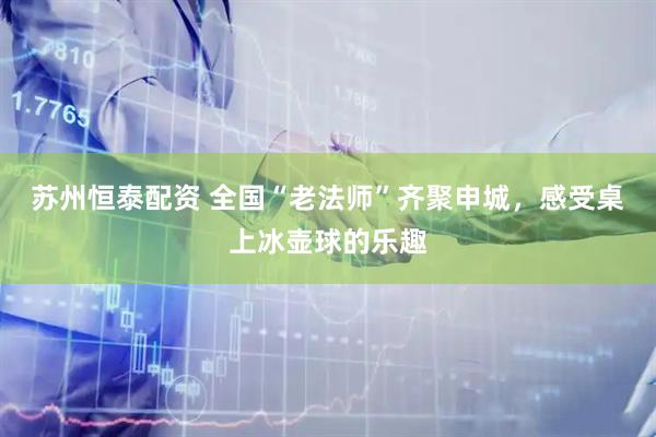 苏州恒泰配资 全国“老法师”齐聚申城，感受桌上冰壶球的乐趣