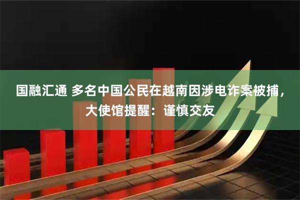 国融汇通 多名中国公民在越南因涉电诈案被捕，大使馆提醒：谨慎交友