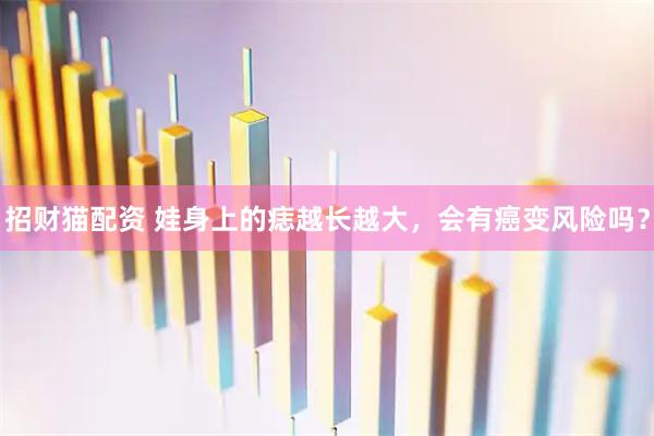 招财猫配资 娃身上的痣越长越大，会有癌变风险吗？