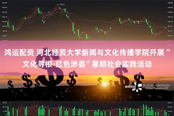 鸿运配资 河北经贸大学新闻与文化传播学院开展“文化寻根·红色涉县”暑期社会实践活动