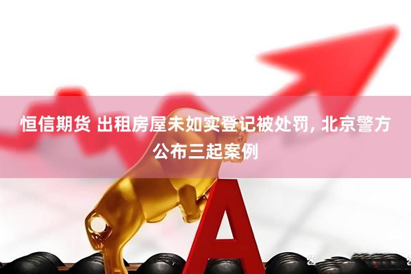恒信期货 出租房屋未如实登记被处罚, 北京警方公布三起案例