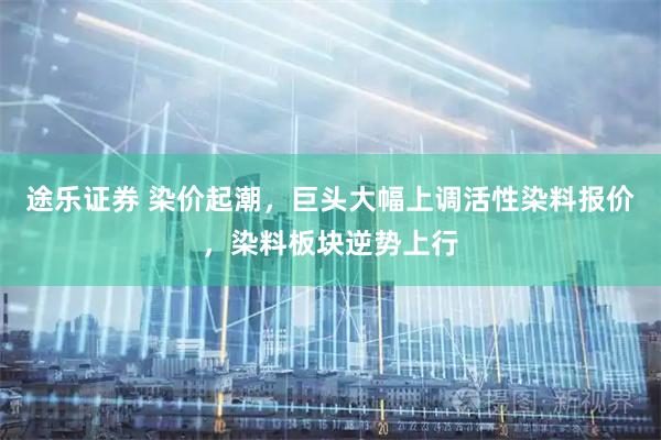 途乐证券 染价起潮，巨头大幅上调活性染料报价，染料板块逆势上行