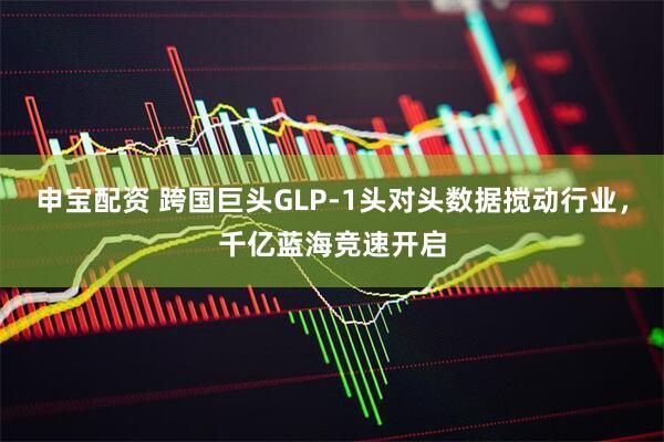 申宝配资 跨国巨头GLP-1头对头数据搅动行业，千亿蓝海竞速开启